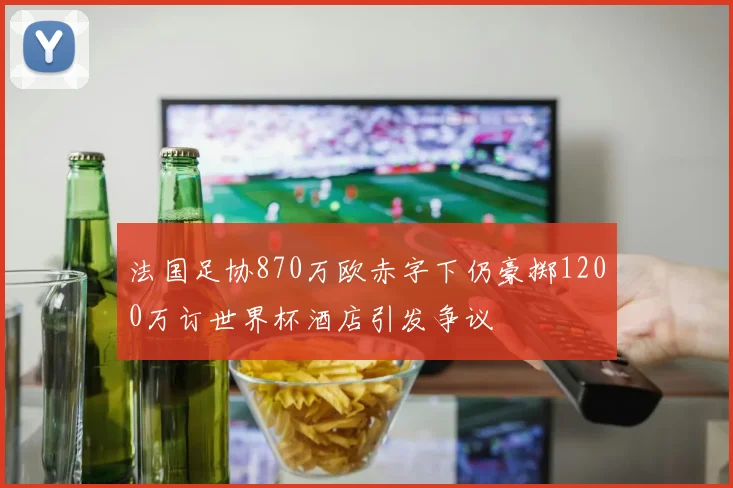 法国足协870万欧赤字下仍豪掷1200万订世界杯酒店引发争议