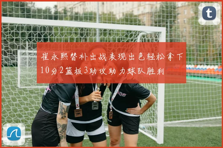 崔永熙替补出战表现出色轻松拿下10分2篮板3助攻助力球队胜利