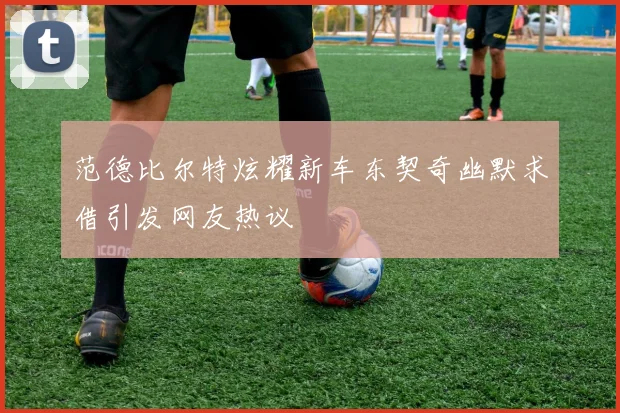 范德比尔特炫耀新车东契奇幽默求借引发网友热议