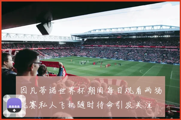 因凡蒂诺世界杯期间每日观看两场比赛私人飞机随时待命引发关注