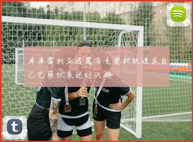 库库雷利亚透露马竞曾积极追求自己巴萨仅表达过兴趣