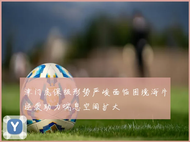 津门虎保级形势严峻面临困境海牛逆袭助力喘息空间扩大