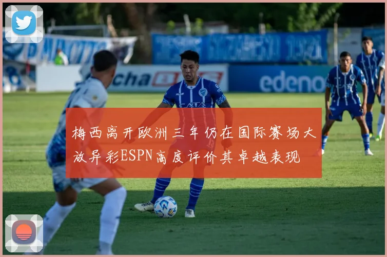 梅西离开欧洲三年仍在国际赛场大放异彩ESPN高度评价其卓越表现