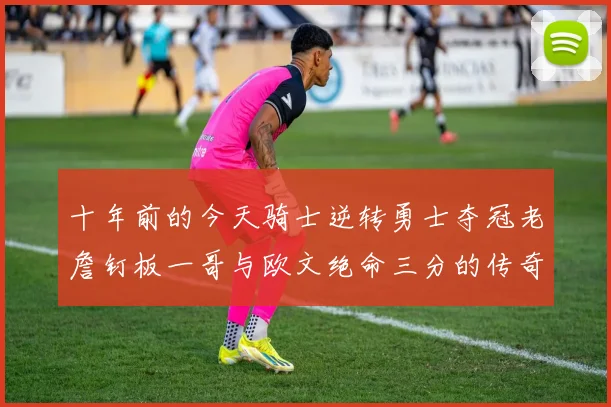 十年前的今天骑士逆转勇士夺冠老詹钉板一哥与欧文绝命三分的传奇时刻