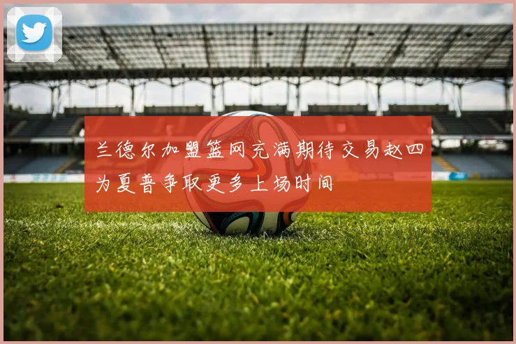 兰德尔加盟篮网充满期待交易赵四为夏普争取更多上场时间