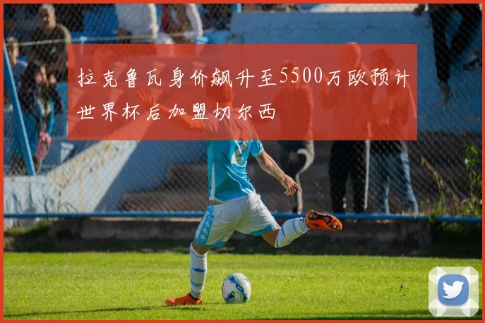 拉克鲁瓦身价飙升至5500万欧预计世界杯后加盟切尔西