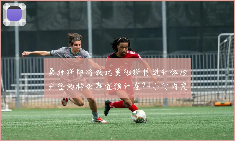 桑托斯即将抵达曼彻斯特进行体检并签约转会事宜预计在24小时内完成