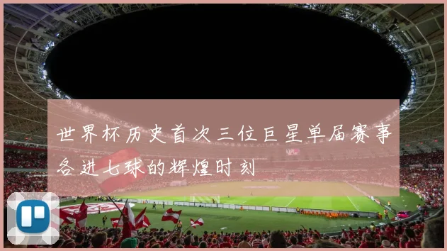世界杯历史首次三位巨星单届赛事各进七球的辉煌时刻