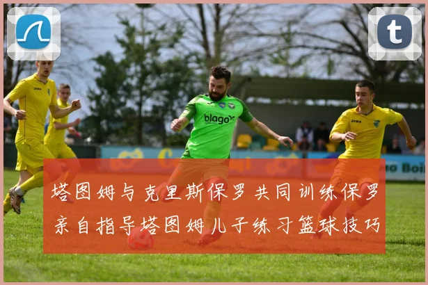 塔图姆与克里斯保罗共同训练保罗亲自指导塔图姆儿子练习篮球技巧